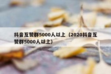 抖音互赞群5000人以上（2020抖音互赞群5000人以上）