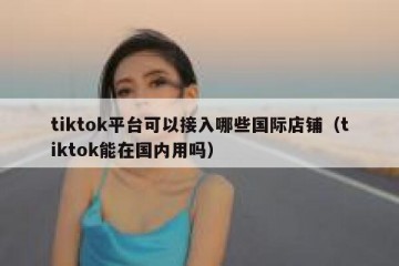 tiktok平台可以接入哪些国际店铺（tiktok能在国内用吗）
