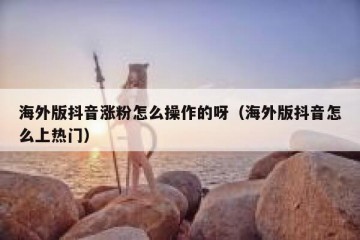 海外版抖音涨粉怎么操作的呀（海外版抖音怎么上热门）