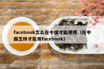 facebook怎么在中国才能使用（在中国怎样才能用facebook）