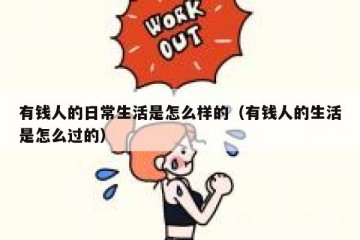 有钱人的日常生活是怎么样的（有钱人的生活是怎么过的）