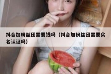 抖音加粉丝团需要钱吗（抖音加粉丝团需要实名认证吗）