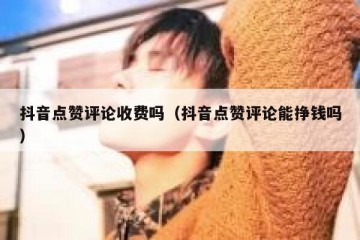 抖音点赞评论收费吗（抖音点赞评论能挣钱吗）