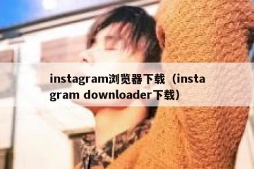 instagram浏览器下载（instagram downloader下载）