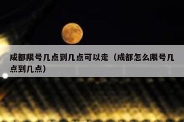 成都限号几点到几点可以走（成都怎么限号几点到几点）