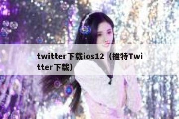 twitter下载ios12（推特Twitter下载）