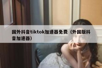 国外抖音tiktok加速器免费（外国版抖音加速器）