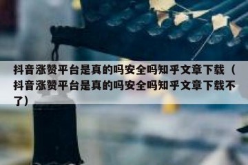 抖音涨赞平台是真的吗安全吗知乎文章下载（抖音涨赞平台是真的吗安全吗知乎文章下载不了）