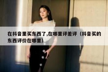 在抖音里买东西了,在哪里评差评（抖音买的东西评价在哪里）