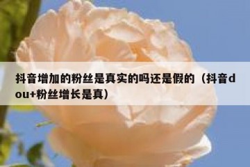抖音增加的粉丝是真实的吗还是假的（抖音dou+粉丝增长是真）