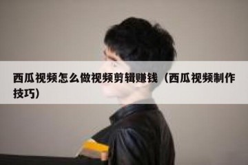 西瓜视频怎么做视频剪辑赚钱（西瓜视频制作技巧）