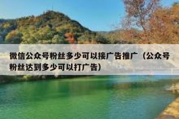 微信公众号粉丝多少可以接广告推广（公众号粉丝达到多少可以打广告）