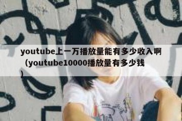 youtube上一万播放量能有多少收入啊（youtube10000播放量有多少钱）