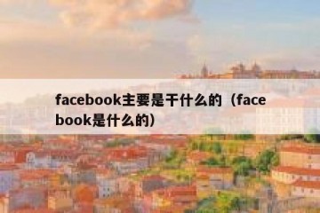 facebook主要是干什么的（facebook是什么的）