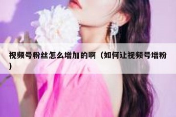视频号粉丝怎么增加的啊（如何让视频号增粉）