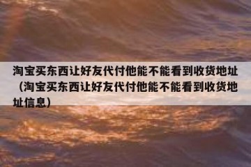 淘宝买东西让好友代付他能不能看到收货地址（淘宝买东西让好友代付他能不能看到收货地址信息）