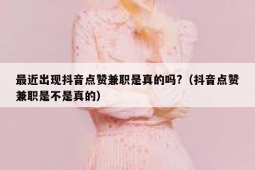 最近出现抖音点赞兼职是真的吗?（抖音点赞兼职是不是真的）