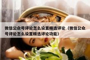 微信公众号评论怎么设置精选评论（微信公众号评论怎么设置精选评论功能）