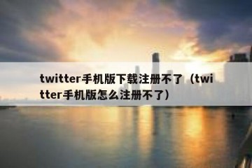 twitter手机版下载注册不了（twitter手机版怎么注册不了）