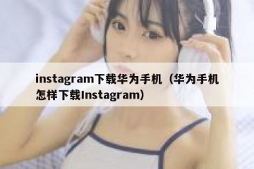instagram下载华为手机（华为手机怎样下载Instagram）