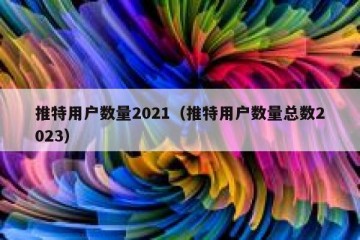 推特用户数量2021（推特用户数量总数2023）