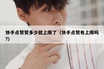 快手点赞赞多少就上限了（快手点赞有上限吗?）