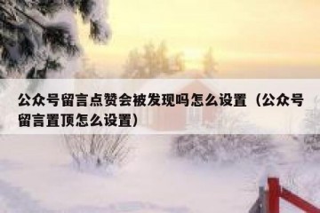 公众号留言点赞会被发现吗怎么设置（公众号留言置顶怎么设置）