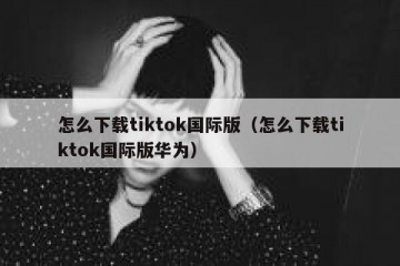 怎么下载tiktok国际版（怎么下载tiktok国际版华为）