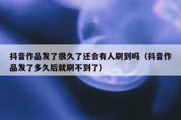 抖音作品发了很久了还会有人刷到吗（抖音作品发了多久后就刷不到了）