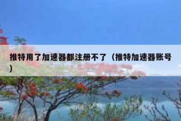 推特用了加速器都注册不了（推特加速器账号）