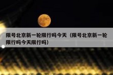 限号北京新一轮限行吗今天（限号北京新一轮限行吗今天限行吗）