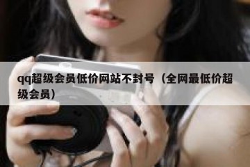 qq超级会员低价网站不封号（全网最低价超级会员）