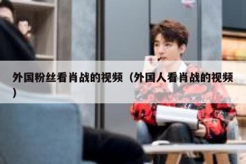 外国粉丝看肖战的视频（外国人看肖战的视频）