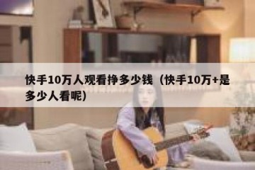 快手10万人观看挣多少钱（快手10万+是多少人看呢）
