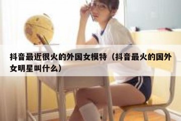抖音最近很火的外国女模特（抖音最火的国外女明星叫什么）