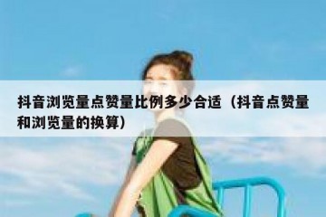 抖音浏览量点赞量比例多少合适（抖音点赞量和浏览量的换算）