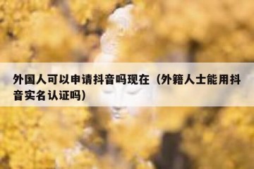 外国人可以申请抖音吗现在（外籍人士能用抖音实名认证吗）