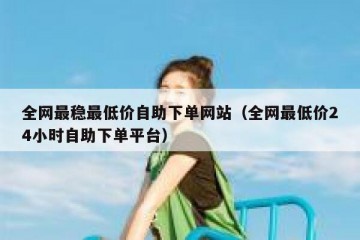 全网最稳最低价自助下单网站（全网最低价24小时自助下单平台）
