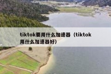 tiktok要用什么加速器（tiktok用什么加速器好）