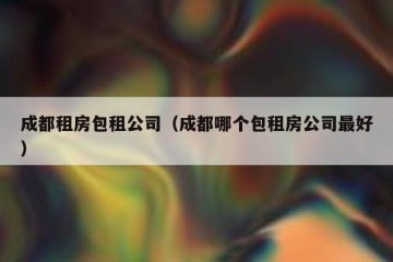 成都租房包租公司（成都哪个包租房公司最好）