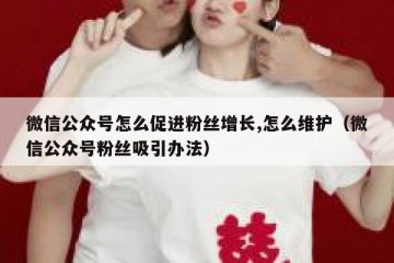 微信公众号怎么促进粉丝增长,怎么维护（微信公众号粉丝吸引办法）