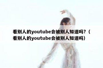 看别人的youtube会被别人知道吗?（看别人的youtube会被别人知道吗）