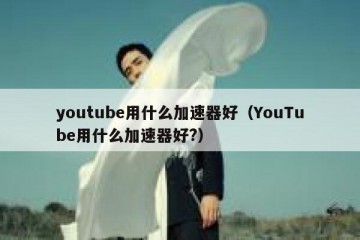 youtube用什么加速器好（YouTube用什么加速器好?）