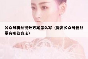 公众号粉丝提升方案怎么写（提高公众号粉丝量有哪些方法）