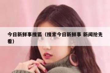 今日新鲜事搜狐（搜索今日新鲜事 新闻抢先看）