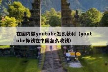 在国内做youtube怎么获利（youtube挣钱在中国怎么收钱）