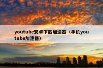 youtube安卓下载加速器（手机youtube加速器）