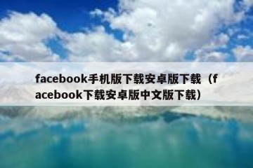facebook手机版下载安卓版下载（facebook下载安卓版中文版下载）