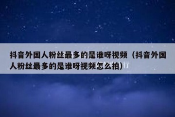 抖音外国人粉丝最多的是谁呀视频（抖音外国人粉丝最多的是谁呀视频怎么拍）