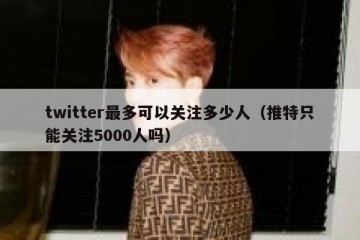 twitter最多可以关注多少人（推特只能关注5000人吗）